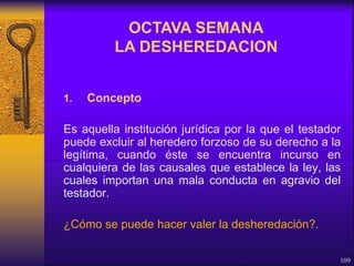 1. Concepto
Es aquella institución jurídica por la que el testador
puede excluir al heredero forzoso de su derecho a la
legítima, cuando éste se encuentra incurso en
cualquiera de las causales que establece la ley, las
cuales importan una mala conducta en agravio del
testador.
¿Cómo se puede hacer valer la desheredación?.
109
OCTAVA SEMANA
LA DESHEREDACION
 