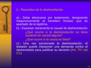 2.- Requisitos de la desheredación
a).- Debe efectuarse por testamento, designando
inequívocamente al heredero forzoso que es
apartado de la legítima.
b).- Expresar claramente la causal de desheredación
¿Qué ocurre si la desheredación no tiene
sustento en causal alguna?
¿Qué ocurre si la causa es falsa?
c).- Una vez sancionada la desheredación, el
testador puede interponer una demanda contra el
desheredado para justificar su decisión (Art. 751 del
CC)
111
 