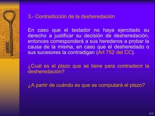 3.- Contradicción de la desheredación
En caso que el testador no haya ejercitado su
derecho a justificar su decisión de desheredación,
entonces corresponderá a sus herederos a probar la
causa de la misma, en caso que el desheredado o
sus sucesores la contradigan (Art 752 del CC).
¿Cual es el plazo que se tiene para contradecir la
desheredación?
¿A partir de cuándo es que se computará el plazo?
112
 
