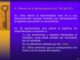 5.- Efectos de la desheredación (Art. 749 del CC)
a).- Solo afecta al desheredado mas no a sus
descendientes quienes heredan por representación
la legítima que perdió su ascendiente.
b).- El desheredado sólo pierde la legítima, no
extendiéndose la sanción a:
1) Las donaciones y legados efectuadas al
heredero, pues estos pueden ser revocados
por el causante.
2) Los alimentos debidos por ley. Caso
3).- Otros derechos que le correspondan con
motivo de la muerte del testador.
114
 