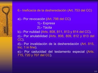 6.- Ineficacia de la desheredación (Art. 753 del CC)
a).- Por revocación (Art. 798 del CC)
1).- Expresa
2).- Tácita
b).- Por nulidad (Arts. 808, 811, 813 y 814 del CC).
c).- Por anulabilidad (Arts. 808, 809, 812 y 813 del
CC).
d).- Por invalidación de la desheredación (Art. 815,
Inc. 1 in fine).
e).- Por caducidad del testamento especial (Arts.
715, 720 y 707 del CC).
115
 