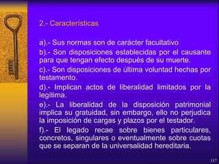2.- Características
a).- Sus normas son de carácter facultativo
b).- Son disposiciones establecidas por el causante
para que tengan efecto después de su muerte.
c).- Son disposiciones de última voluntad hechas por
testamento.
d).- Implican actos de liberalidad limitados por la
legítima.
e).- La liberalidad de la disposición patrimonial
implica su gratuidad, sin embargo, ello no perjudica
la imposición de cargas y plazos por el testador.
f).- El legado recae sobre bienes particulares,
concretos, singulares o eventualmente sobre cuotas
que se separan de la universalidad hereditaria.
117
 