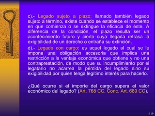 c).- Legado sujeto a plazo: llamado también legado
sujeto a término, existe cuando se establece el momento
en que comienza o se extingue la eficacia de éste. A
diferencia de la condición, el plazo resulta ser un
acontecimiento futuro y cierto cuya llegada retrasa la
exigibilidad de un derecho o entraña su extinción.
d).- Legado con cargo: es aquel legado al cual se le
impone una obligación accesoria que implica una
restricción a la ventaja económica que obtiene y no una
contraprestación, de modo que su incumplimiento por el
legatario no acarrea la pérdida del legado sino su
exigibilidad por quien tenga legítimo interés para hacerlo.
¿Qué ocurre si el importe del cargo supera el valor
económico del legado? (Art. 768 CC, Conc. Art. 689 CC).
119
 