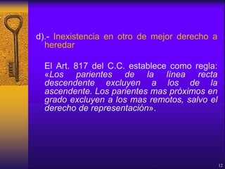 d).- Inexistencia en otro de mejor derecho a
heredar
El Art. 817 del C.C. establece como regla:
«Los parientes de la línea recta
descendente excluyen a los de la
ascendente. Los parientes mas próximos en
grado excluyen a los mas remotos, salvo el
derecho de representación».
12
 