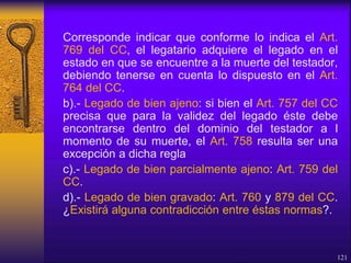 Corresponde indicar que conforme lo indica el Art.
769 del CC, el legatario adquiere el legado en el
estado en que se encuentre a la muerte del testador,
debiendo tenerse en cuenta lo dispuesto en el Art.
764 del CC.
b).- Legado de bien ajeno: si bien el Art. 757 del CC
precisa que para la validez del legado éste debe
encontrarse dentro del dominio del testador a l
momento de su muerte, el Art. 758 resulta ser una
excepción a dicha regla
c).- Legado de bien parcialmente ajeno: Art. 759 del
CC.
d).- Legado de bien gravado: Art. 760 y 879 del CC.
¿Existirá alguna contradicción entre éstas normas?.
121
 