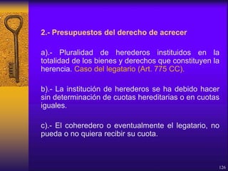 2.- Presupuestos del derecho de acrecer
a).- Pluralidad de herederos instituidos en la
totalidad de los bienes y derechos que constituyen la
herencia. Caso del legatario (Art. 775 CC).
b).- La institución de herederos se ha debido hacer
sin determinación de cuotas hereditarias o en cuotas
iguales.
c).- El coheredero o eventualmente el legatario, no
pueda o no quiera recibir su cuota.
126
 