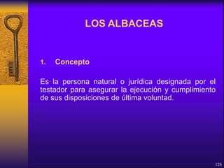 1. Concepto
Es la persona natural o jurídica designada por el
testador para asegurar la ejecución y cumplimiento
de sus disposiciones de última voluntad.
128
LOS ALBACEAS
 