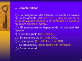 2.- Características
a).- La designación del albacea, se efectúa a través
de un testamento (Art. 779 CC). ¿Que ocurre si no
se ha designado albacea o el nombrado no puede o
no quiere ejercer el cargo?.
b).- El nombramiento depende de la voluntad del
testador.
c).- Es indelegable (Art. 789 CC).
d).- Es irrenunciable (Art. 785 CC).
e).- Es temporal (Art. 796 Inc. 1 del CC).
f).- Es irrevocable, ¿pero, podrá ser removido?
g).- Es remunerado
129
 
