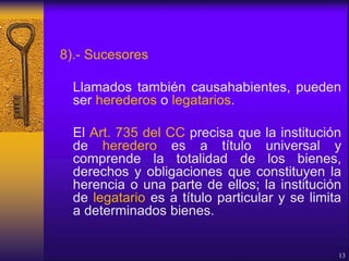 8).- Sucesores
Llamados también causahabientes, pueden
ser herederos o legatarios.
El Art. 735 del CC precisa que la institución
de heredero es a título universal y
comprende la totalidad de los bienes,
derechos y obligaciones que constituyen la
herencia o una parte de ellos; la institución
de legatario es a título particular y se limita
a determinados bienes.
13
 
