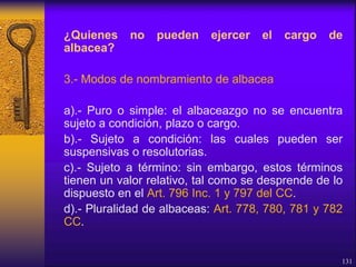 ¿Quienes no pueden ejercer el cargo de
albacea?
3.- Modos de nombramiento de albacea
a).- Puro o simple: el albaceazgo no se encuentra
sujeto a condición, plazo o cargo.
b).- Sujeto a condición: las cuales pueden ser
suspensivas o resolutorias.
c).- Sujeto a término: sin embargo, estos términos
tienen un valor relativo, tal como se desprende de lo
dispuesto en el Art. 796 Inc. 1 y 797 del CC.
d).- Pluralidad de albaceas: Art. 778, 780, 781 y 782
CC.
131
 