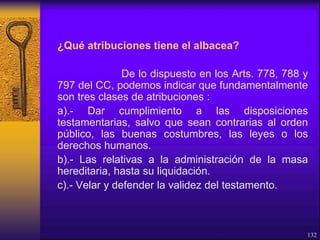 ¿Qué atribuciones tiene el albacea?
De lo dispuesto en los Arts. 778, 788 y
797 del CC, podemos indicar que fundamentalmente
son tres clases de atribuciones :
a).- Dar cumplimiento a las disposiciones
testamentarias, salvo que sean contrarias al orden
público, las buenas costumbres, las leyes o los
derechos humanos.
b).- Las relativas a la administración de la masa
hereditaria, hasta su liquidación.
c).- Velar y defender la validez del testamento.
132
 