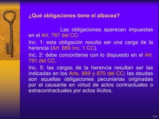¿Qué obligaciones tiene el albacea?
Las obligaciones aparecen impuestas
en el Art. 787 del CC:
Inc. 1: esta obligación resulta ser una carga de la
herencia (Art. 869 Inc. 1 CC).
Inc. 2: debe concordarse con lo dispuesto en el Art.
791 del CC.
Inc. 5: las cargas de la herencia resultan ser las
indicadas en los Arts. 869 y 870 del CC; las deudas
son aquellas obligaciones pecuniarias originadas
por el causante en virtud de actos contractuales o
extracontractuales por actos ilícitos.
133
 