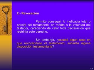 2.- Revocación
Permite conseguir la ineficacia total o
parcial del testamento, en mérito a la voluntad del
testador, careciendo de valor toda declaración que
restrinja este derecho.
Sin embargo, ¿existirá algún caso en
que revocándose el testamento, subsista alguna
disposición testamentaria?
136
 