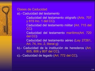 Clases de Caducidad
a).- Caducidad del testamento
Caducidad del testamento ológrafo (Arts. 707
y 815 Inc. 1 del CC).
Caducidad del testamento militar (Art. 715 del
CC)
Caducidad del testamento marítimo(Art. 720
del CC)
Caducidad del testamento aéreo (Ley 27261,
Art. 74, Inc. 2, literal g)
b).- Caducidad de la institución de herederos (Art.
805, 806 y 807 del CC).
c).- Caducidad de legado (Art. 772 del CC).
139
 