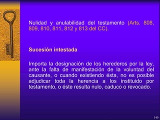 Nulidad y anulabilidad del testamento (Arts. 808,
809, 810, 811, 812 y 813 del CC).
Sucesión intestada
Importa la designación de los herederos por la ley,
ante la falta de manifestación de la voluntad del
causante, o cuando existiendo ésta, no es posible
adjudicar toda la herencia a los instituido por
testamento, o éste resulta nulo, caduco o revocado.
140
 