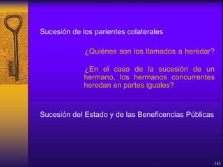 Sucesión de los parientes colaterales
¿Quiénes son los llamados a heredar?
¿En el caso de la sucesión de un
hermano, los hermanos concurrentes
heredan en partes iguales?
Sucesión del Estado y de las Beneficencias Públicas
143
 