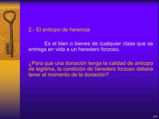 2.- El anticipo de herencia
Es el bien o bienes de cualquier clase que se
entrega en vida a un heredero forzoso.
¿Para que una donación tenga la calidad de anticipo
de legitima, la condición de heredero forzoso deberá
tener al momento de la donación?
145
 