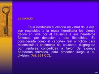 La colación
Es la institución sucesoria en virtud de la cual
son restituidos a la masa hereditaria los bienes
dados en vida por el causante a sus herederos
forzosos, por donación u otra liberalidad. Es
considerada como el «aporte» real o ficticio para
reconstituir el patrimonio del causante, disgregado
por ventajas concedidas a favor de algunos
herederos forzosos, para proceder luego a su
división. (Art. 831 CC).
146
 
