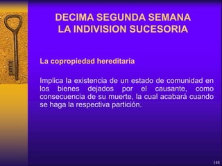 La copropiedad hereditaria
Implica la existencia de un estado de comunidad en
los bienes dejados por el causante, como
consecuencia de su muerte, la cual acabará cuando
se haga la respectiva partición.
148
DECIMA SEGUNDA SEMANA
LA INDIVISION SUCESORIA
 