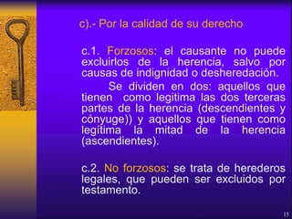 c).- Por la calidad de su derecho
c.1. Forzosos: el causante no puede
excluirlos de la herencia, salvo por
causas de indignidad o desheredación.
Se dividen en dos: aquellos que
tienen como legitima las dos terceras
partes de la herencia (descendientes y
cónyuge)) y aquellos que tienen como
legítima la mitad de la herencia
(ascendientes).
c.2. No forzosos: se trata de herederos
legales, que pueden ser excluidos por
testamento.
15
 