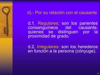d).- Por su relación con el causante
d.1. Regulares: son los parientes
consanguíneos del causante,
quienes se distinguen por la
proximidad de grado.
d.2. Irregulares: son los herederos
en función a la persona (cónyuge).
16
 