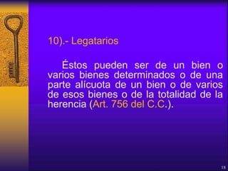 10).- Legatarios
Éstos pueden ser de un bien o
varios bienes determinados o de una
parte alícuota de un bien o de varios
de esos bienes o de la totalidad de la
herencia (Art. 756 del C.C.).
18
 