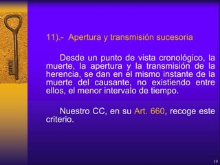 11).- Apertura y transmisión sucesoria
Desde un punto de vista cronológico, la
muerte, la apertura y la transmisión de la
herencia, se dan en el mismo instante de la
muerte del causante, no existiendo entre
ellos, el menor intervalo de tiempo.
Nuestro CC, en su Art. 660, recoge este
criterio.
19
 
