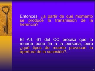 Entonces, ¿a partir de qué momento
se produce la transmisión de la
herencia?
El Art. 61 del CC precisa que la
muerte pone fin a la persona, pero
¿qué tipos de muerte provocan la
apertura de la sucesión?.
21
 