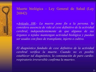 Muerte biológica - Ley General de Salud (Ley
26842)
«Artículo 108.- La muerte pone fin a la persona. Se
considera ausencia de vida al cese definitivo de la actividad
cerebral, independientemente de que algunos de sus
órganos o tejidos mantengan actividad biológica y puedan
ser usados con fines de transplante, injerto o cultivo.
El diagnóstico fundado de cese definitivo de la actividad
cerebral verifica la muerte. Cuando no es posible
establecer tal diagnóstico, la constatación de paro cardio-
respiratorio irreversible confirma la muerte».
22
 
