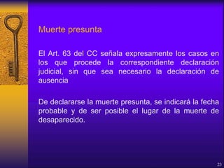 Muerte presunta
El Art. 63 del CC señala expresamente los casos en
los que procede la correspondiente declaración
judicial, sin que sea necesario la declaración de
ausencia
De declararse la muerte presunta, se indicará la fecha
probable y de ser posible el lugar de la muerte de
desaparecido.
23
 