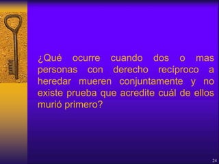 ¿Qué ocurre cuando dos o mas
personas con derecho recíproco a
heredar mueren conjuntamente y no
existe prueba que acredite cuál de ellos
murió primero?
24
 