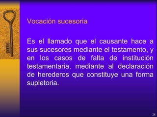 Vocación sucesoria
Es el llamado que el causante hace a
sus sucesores mediante el testamento, y
en los casos de falta de institución
testamentaria, mediante al declaración
de herederos que constituye una forma
supletoria.
28
 