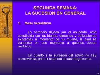 1. Masa hereditaria
La herencia dejada por el causante, está
constituida por los bienes, derechos y obligaciones
existentes al momento de su muerte, la cual se
transmite en ese momento a quienes deban
recibirlos.
En cuanto a la sucesión del activo no hay
controversia, pero sí respecto de las obligaciones.
29
SEGUNDA SEMANA:
LA SUCESION EN GENERAL
 