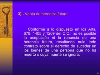 3).- Venta de herencia futura
Conforme a lo dispuesto en los Arts.
678, 1405 y 1209 del C.C., no es posible
la aceptación ni la renuncia de una
herencia futura, resultando nulo todo
contrato sobre el derecho de suceder en
los bienes de una persona que no ha
muerto o cuya muerte se ignora.
32
 