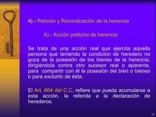 4).- Petición y Reivindicación de la herencia
A).- Acción petitoria de herencia
Se trata de una acción real que ejercita aquella
persona que teniendo la condición de heredero no
goza de la posesión de los bienes de la herencia,
dirigiéndola contra otro sucesor real o aparente,
para compartir con él la posesión del bien o bienes
o para excluirlo de ésta.
El Art. 664 del C.C. refiere que pueda acumularse a
esta acción, la referida a la declaración de
herederos.
33
 