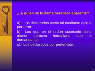 ¿ A quien se le llama heredero aparente?
a).- Los declarados como tal mediante dolo o
por error.
b).- Los que en el orden sucesorio tiene
menor derecho hereditario que el
demandante.
c).- Los declarados por preterición.
34
 