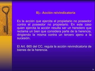 B).- Acción reivindicatoria
Es la acción que ejercita el propietario no poseedor
contra el poseedor no propietario. En este caso
quien ejercita la acción resulta ser un heredero que
reclama un bien que considera parte de la herencia,
dirigiendo la misma contra un tercero ajeno a la
sucesión.
El Art. 665 del CC, regula la acción reivindicatoria de
bienes de la herencia.
38
 