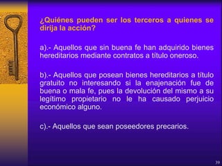 ¿Quiénes pueden ser los terceros a quienes se
dirija la acción?
a).- Aquellos que sin buena fe han adquirido bienes
hereditarios mediante contratos a título oneroso.
b).- Aquellos que posean bienes hereditarios a título
gratuito no interesando si la enajenación fue de
buena o mala fe, pues la devolución del mismo a su
legítimo propietario no le ha causado perjuicio
económico alguno.
c).- Aquellos que sean poseedores precarios.
39
 