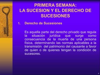 1. Derecho de Sucesiones
Es aquella parte del derecho privado que regula
la situación jurídica que surge como
consecuencia de la muerte de una persona
física, determinando las normas aplicables a la
transmisión del patrimonio del causante a favor
de quien o de quienes tengan la condición de
sucesores.
4
PRIMERA SEMANA:
LA SUCESION Y EL DERECHO DE
SUCESIONES
 