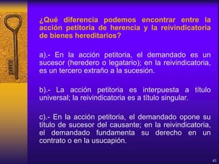 ¿Qué diferencia podemos encontrar entre la
acción petitoria de herencia y la reivindicatoria
de bienes hereditarios?
a).- En la acción petitoria, el demandado es un
sucesor (heredero o legatario); en la reivindicatoria,
es un tercero extraño a la sucesión.
b).- La acción petitoria es interpuesta a título
universal; la reivindicatoria es a título singular.
c).- En la acción petitoria, el demandado opone su
título de sucesor del causante; en la reivindicatoria,
el demandado fundamenta su derecho en un
contrato o en la usucapión.
41
 