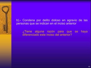b).- Condena por delito doloso en agravio de las
personas que se indican en el inciso anterior
¿Tiene alguna razón para que se haya
diferenciado este inciso del anterior?
46
 