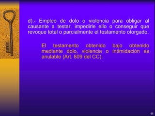d).- Empleo de dolo o violencia para obligar al
causante a testar, impedirle ello o conseguir que
revoque total o parcialmente el testamento otorgado.
El testamento obtenido bajo obtenido
mediante dolo, violencia o intimidación es
anulable (Art. 809 del CC).
48
 