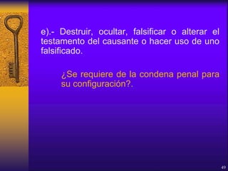 e).- Destruir, ocultar, falsificar o alterar el
testamento del causante o hacer uso de uno
falsificado.
¿Se requiere de la condena penal para
su configuración?.
49
 