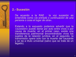 2.- Sucesión
De acuerdo a la RAE , la voz sucesión es
entendida como «la entrada o continuación de una
persona o cosa el lugar de otra».
Estando a lo expuesto podemos advertir que la
«sucesión» puede darse por acto entre vivos o por
causa de muerte; en el primer caso, existe una
transferencia patrimonial encontrándose vivos los
sujetos de la relación jurídica, en el segundo, la
transmisión opera solo con la muerte del causante
y se da a título universal (salvo que se trate de un
legado).
5
 