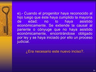 e).- Cuando el progenitor haya reconocido al
hijo luego que éste haya cumplido la mayoría
de edad; no lo haya asistido
económicamente. Se extiende la causal al
pariente o cónyuge que no haya asistido
económicamente, encontrándose obligado
por ley y se haya iniciado por ello un proceso
judicial.
¿Era necesario este nuevo inciso?.
50
 