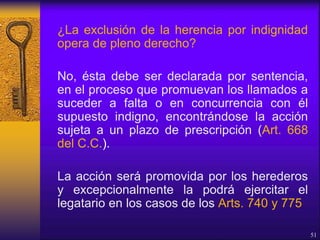 ¿La exclusión de la herencia por indignidad
opera de pleno derecho?
No, ésta debe ser declarada por sentencia,
en el proceso que promuevan los llamados a
suceder a falta o en concurrencia con él
supuesto indigno, encontrándose la acción
sujeta a un plazo de prescripción (Art. 668
del C.C.).
La acción será promovida por los herederos
y excepcionalmente la podrá ejercitar el
legatario en los casos de los Arts. 740 y 775
51
 