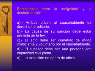 Semejanzas entre la indignidad y la
desheredación
a).- Ambas privan al causahabiente de
derecho hereditario.
b).- La causa de su sanción debe estar
prevista an la ley.
c).- El acto debe ser cometido de modo
consciente y voluntario por el causahabiente.
d).- El sucesor debe ser una persona con
capacidad civil plena.
e).- La exclusión no opera de oficio.
53
 