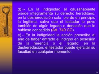 d)).- En la indignidad el causahabiente
pierde íntegramente su derecho hereditario;
en la desheredación solo pierde en principio
la legítima, salvo que el testador lo prive
también de algún legado o donación que le
hubiese concedido (Art. 749 CC).
e).- En la indignidad la acción prescribe al
año de haber entrado el indigno en posesión
de la herencia o el legado; en la
desheredación, el testador puede ejercitar su
facultad en cualquier momento.
56
 