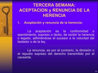 1. Aceptación y renuncia de la herencia:
La aceptación es la conformidad o
asentimiento, expreso o tácito, de recibir la herencia
o legado, adhiriéndose el sucesor a la voluntad del
testador o de la ley.
La renuncia, es por el contrario, la dimisión o
el repudio expreso del derecho transmitido por el
causante.
58
TERCERA SEMANA:
ACEPTACION y RENUNCIA DE LA
HERENCIA
 