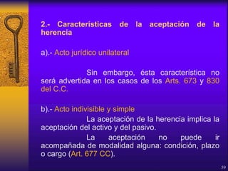 2.- Características de la aceptación de la
herencia
a).- Acto jurídico unilateral
Sin embargo, ésta característica no
será advertida en los casos de los Arts. 673 y 830
del C.C.
b).- Acto indivisible y simple
La aceptación de la herencia implica la
aceptación del activo y del pasivo.
La aceptación no puede ir
acompañada de modalidad alguna: condición, plazo
o cargo (Art. 677 CC).
59
 